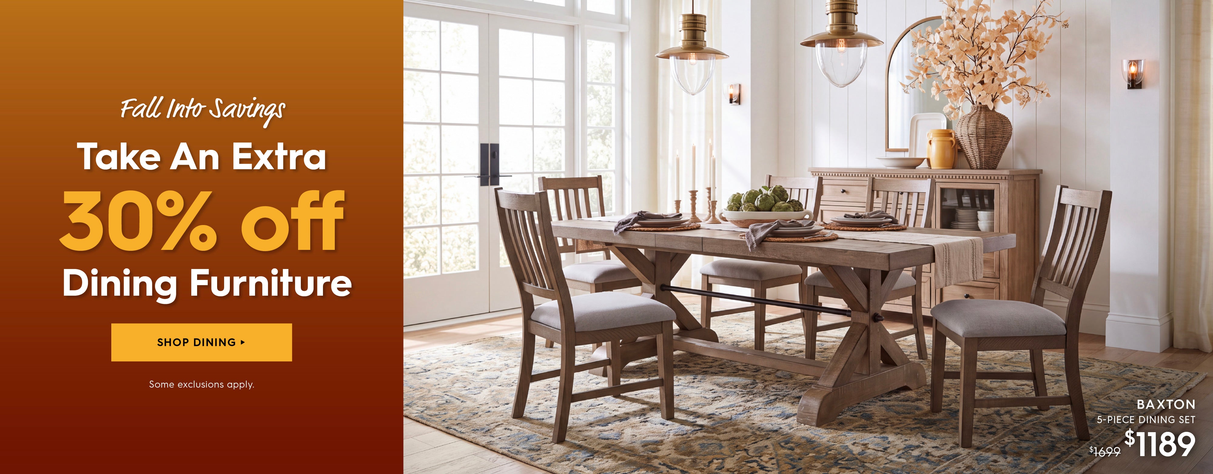 Fall Into Savings. Take an extra 30% off Dining furniture. Shop Dining. Some Exclusions apply. Pictured is the Baxton 5-Piece Dining Set. Previously $1699, now $1189.