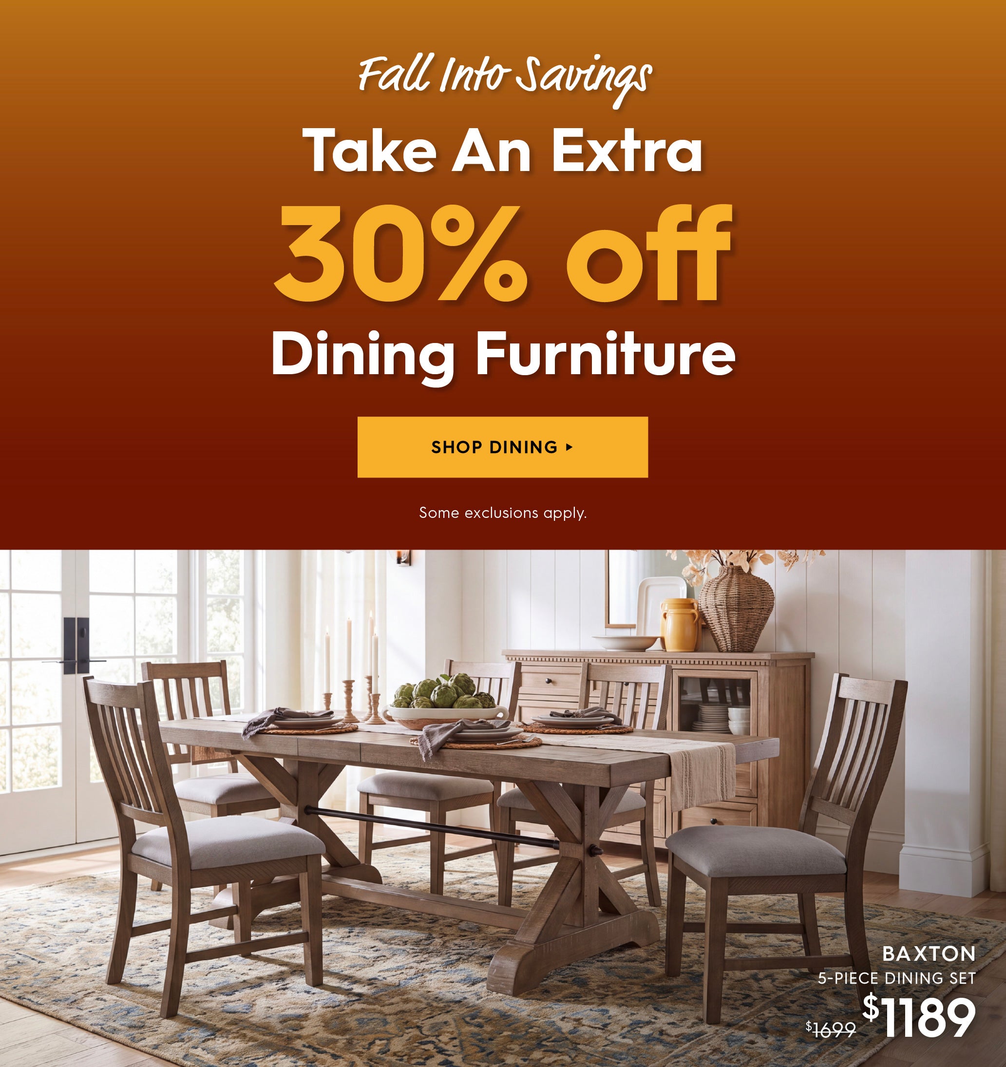Fall Into Savings. Take an extra 30% off Dining furniture. Shop Dining. Some Exclusions apply. Pictured is the Baxton 5-Piece Dining Set. Previously $1699, now $1189.