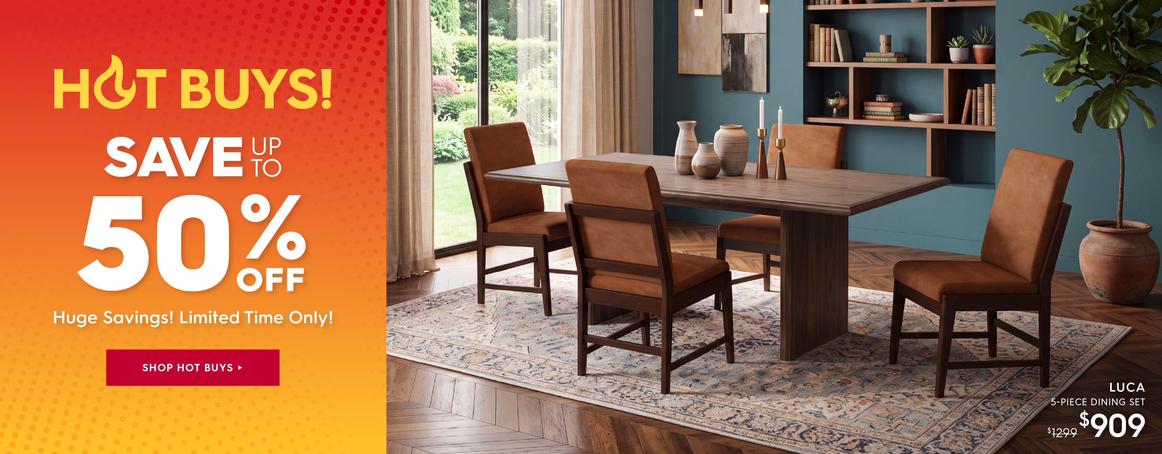 Hot Buys! Save up to 50% off. Huge savings! limited time only! Shop hot buys. Pictured: Luca 5-Piece Dining Set. Previously 41299, now $909.