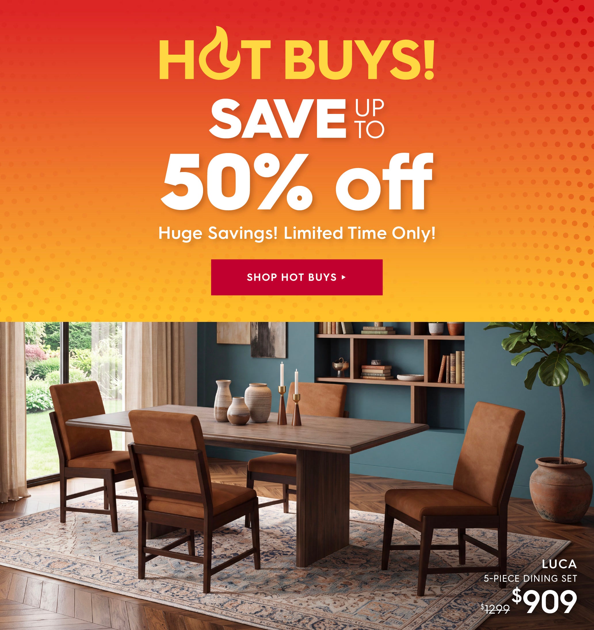 Hot Buys! Save up to 50% off. Huge savings! limited time only! Shop hot buys. Pictured: Luca 5-Piece Dining Set. Previously 41299, now $909.