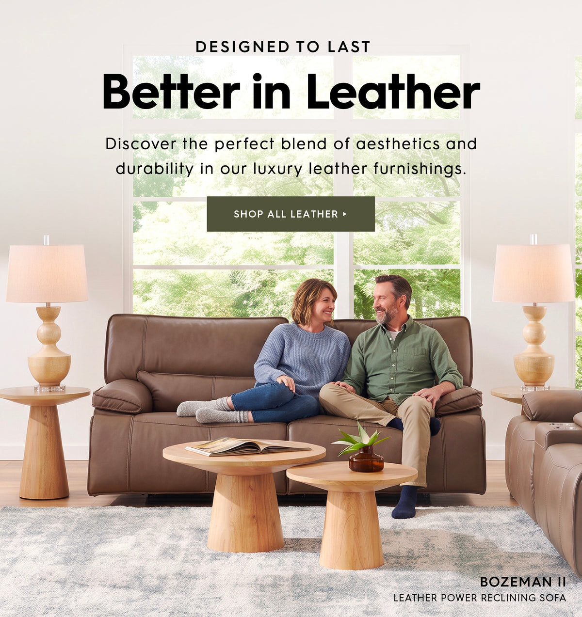 Designed to last. Better in leather. Discover the perfect blend of aesthetics and durability in our luxury leather furnishings. Shop all Leather. Pictured is a couple sitting on the Bozeman II Leather Power reclining sofa.