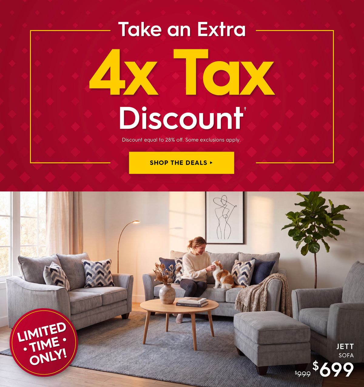 Limited time only! Take an extra 4X Tax Discount. Discount equal to 28% off. Some exclusions apply. Shop the deals. Pictured: Jett Sofa. Previously $999, now $699. 