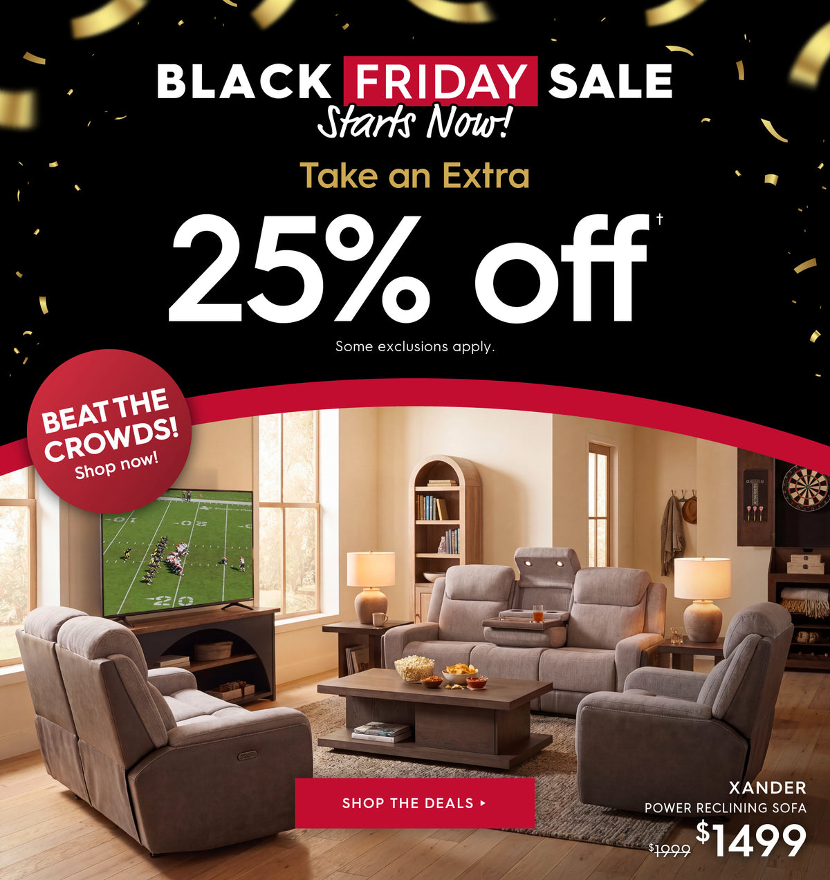 Black Friday Sale starts now! Take an extra 25% off. Some exclusions apply. Shop the deals. Beat the crowds! Shop now! Pictured: Xander Power Reclining Sofa. Previously $1999, now $1499