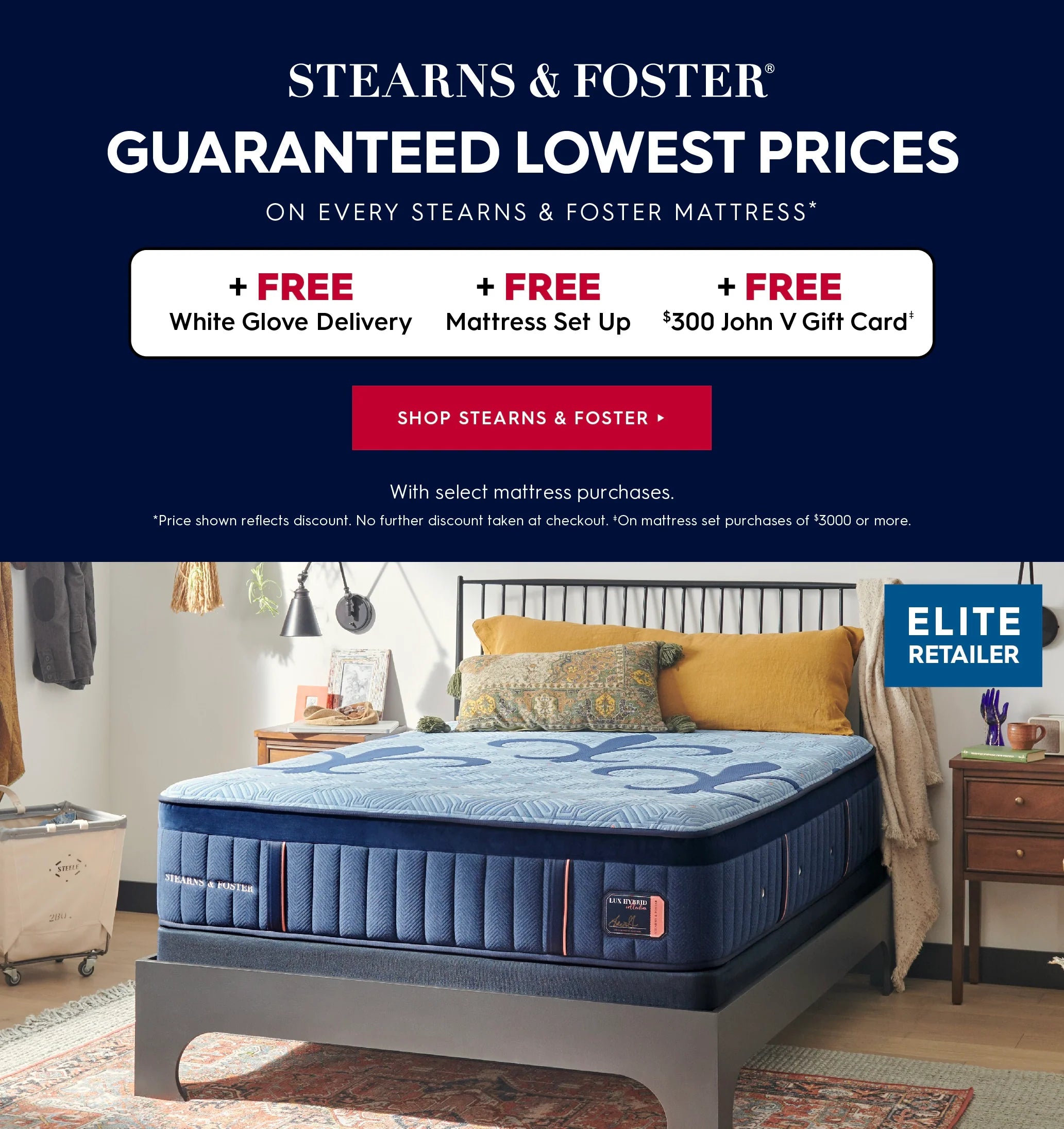 A Stearns & Foster mattress shown in a styled bedroom setting, with a dark navy promotional banner on the left and an Elite Retailer badge in the top right corner. Stearns & Foster. Guaranteed lowest prices on every stearns & foster mattress. Plus, free white glove delivery, free mattress set up, and free $300 John V Gift Card with select mattress purchases. Price shown reflects discount. No further discount taken at checkout. On mattress set purchases of $3000 or more. Shop Stearns & Foster.